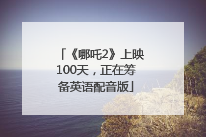 《哪吒2》上映100天，正在筹备英语配音版
