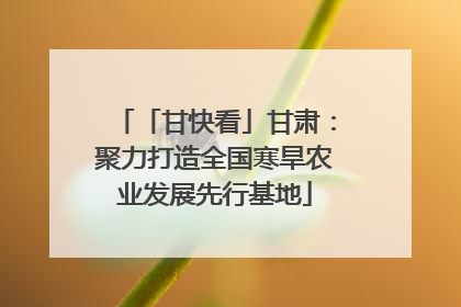 「甘快看」甘肃：聚力打造全国寒旱农业发展先行基地