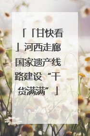 「甘快看」河西走廊国家遗产线路建设“干货满满”