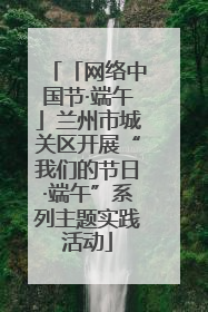 「网络中国节·端午」兰州市城关区开展“我们的节日·端午”系列主题实践活动