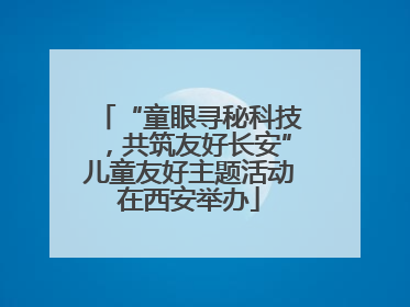 “童眼寻秘科技，共筑友好长安”儿童友好主题活动在西安举办