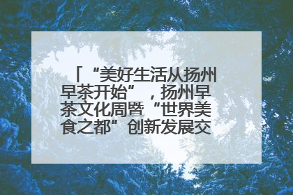 “美好生活从扬州早茶开始”，扬州早茶文化周暨“世界美食之都”创新发展交流活动启幕