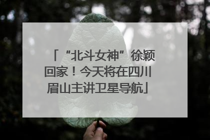 “北斗女神”徐颖回家！今天将在四川眉山主讲卫星导航