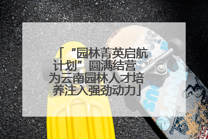 “园林菁英启航计划”圆满结营 为云南园林人才培养注入强劲动力