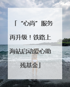 “心尚”服务再升级！铁路上海站启动爱心助残基金