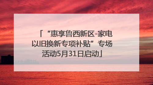 “惠享鲁西新区-家电以旧换新专项补贴”专场活动5月31日启动