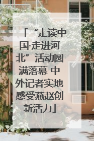 “走读中国·走进河北”活动圆满落幕 中外记者实地感受燕赵创新活力