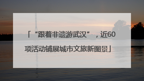 “跟着非遗游武汉”，近60项活动铺展城市文旅新图景