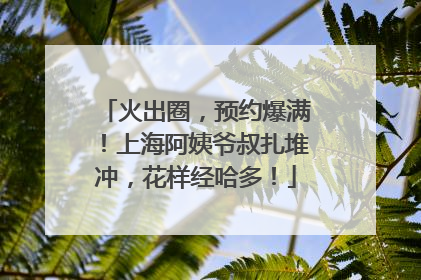 火出圈，预约爆满！上海阿姨爷叔扎堆冲，花样经哈多！