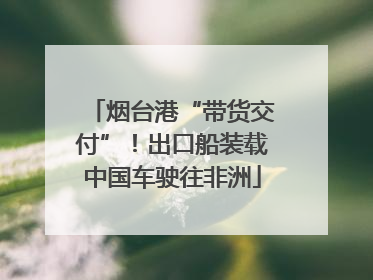 烟台港“带货交付”！出口船装载中国车驶往非洲