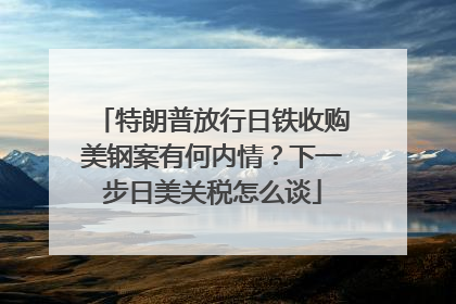 特朗普放行日铁收购美钢案有何内情？下一步日美关税怎么谈