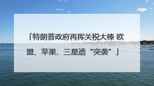 特朗普政府再挥关税大棒 欧盟、苹果、三星遭“突袭”
