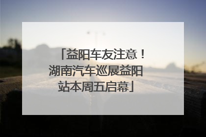 益阳车友注意！湖南汽车巡展益阳站本周五启幕