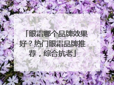 眼霜哪个品牌效果好？热门眼霜品牌推荐，综合抗老