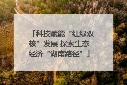 科技赋能“红绿双核”发展 探索生态经济“湖南路径”