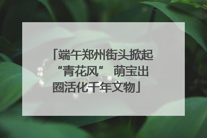 端午郑州街头掀起“青花风” 萌宝出圈活化千年文物