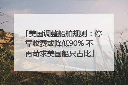 美国调整船舶规则：停靠收费或降低90% 不再苛求美国船只占比