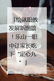 绘就职教发展新图景！乐山一职中让家长吃下“定心丸”