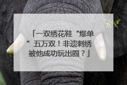 一双绣花鞋“爆单”五万双！非遗刺绣被他成功玩出圈？