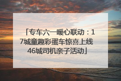 专车六一暖心联动：17城童趣彩蛋车惊喜上线 46城司机亲子活动