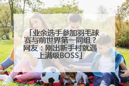 业余选手参加羽毛球赛与前世界第一同组？网友：刚出新手村就遇上满级BOSS