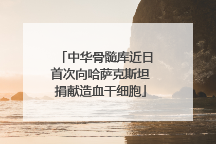 中华骨髓库近日首次向哈萨克斯坦捐献造血干细胞