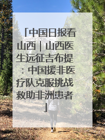 中国日报看山西｜山西医生远征吉布提：中国援非医疗队克服挑战救助非洲患者