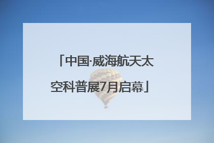 中国·威海航天太空科普展7月启幕