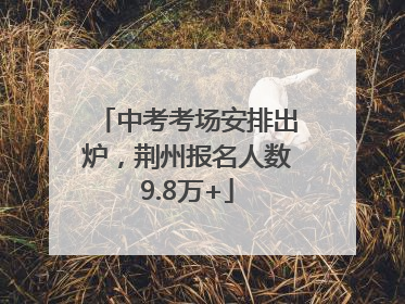 中考考场安排出炉，荆州报名人数9.8万+