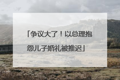 争议大了！以总理抱怨儿子婚礼被推迟