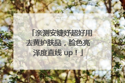 亲测安婕妤超好用去黄护肤品，脸色亮泽度直线 up！