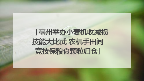 亳州举办小麦机收减损技能大比武 农机手田间竞技保粮食颗粒归仓