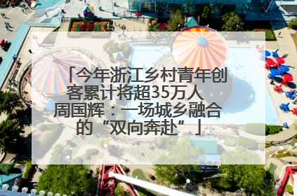 今年浙江乡村青年创客累计将超35万人 周国辉：一场城乡融合的“双向奔赴”