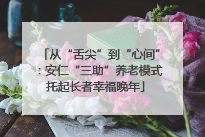 从“舌尖”到“心间”：安仁“三助”养老模式托起长者幸福晚年