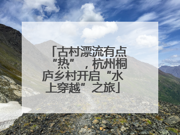 古村漂流有点“热”，杭州桐庐乡村开启“水上穿越”之旅