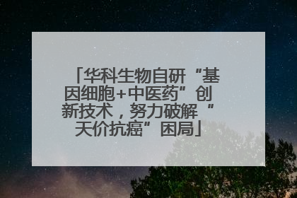 华科生物自研“基因细胞+中医药”创新技术，努力破解“天价抗癌”困局