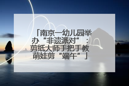 南京一幼儿园举办“非遗派对”：剪纸大师手把手教萌娃剪“端午”