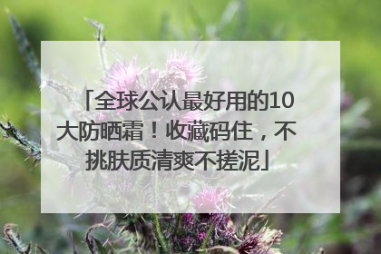 全球公认最好用的10大防晒霜！收藏码住，不挑肤质清爽不搓泥