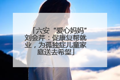 六安“爱心妈妈”刘会芹：促康复帮就业，为孤独症儿童家庭送去希望
