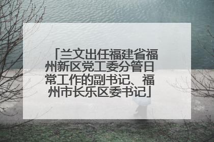 兰文出任福建省福州新区党工委分管日常工作的副书记、福州市长乐区委书记