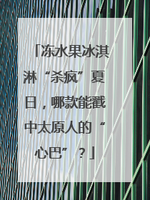 冻水果冰淇淋“杀疯”夏日，哪款能戳中太原人的“心巴”？