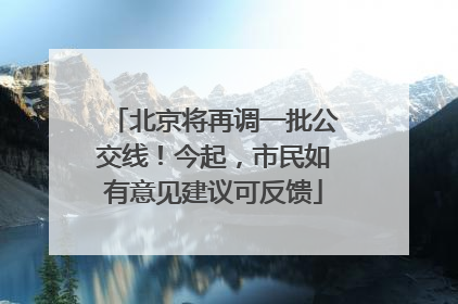 北京将再调一批公交线！今起，市民如有意见建议可反馈