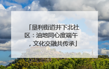 垦利街道井下北社区：油地同心度端午，文化交融共传承