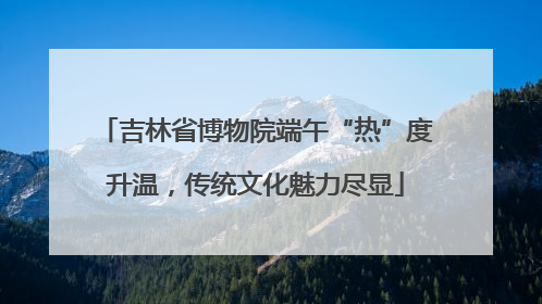 吉林省博物院端午“热”度升温，传统文化魅力尽显