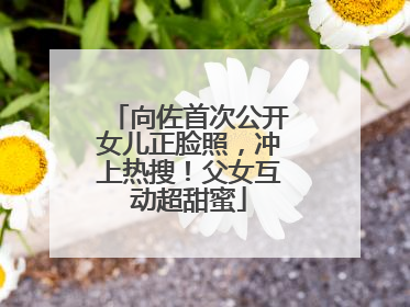 向佐首次公开女儿正脸照，冲上热搜！父女互动超甜蜜