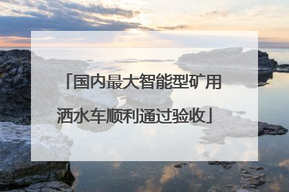 国内最大智能型矿用洒水车顺利通过验收