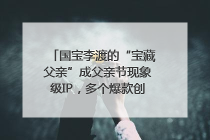国宝李渡的“宝藏父亲”成父亲节现象级IP，多个爆款创造数千万流量
