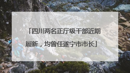 四川两名正厅级干部近期履新，均曾任遂宁市市长