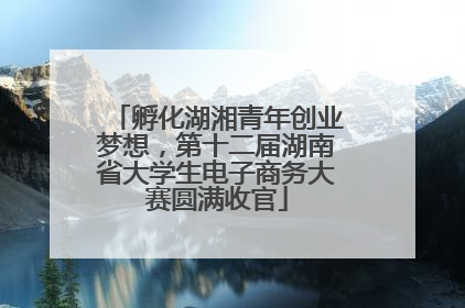 孵化湖湘青年创业梦想，第十二届湖南省大学生电子商务大赛圆满收官