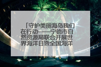 守护美丽海岛我们在行动——宁德市自然资源局联合开展世界海洋日暨全国海洋宣传日活动